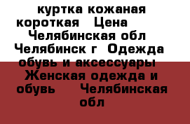 куртка кожаная короткая › Цена ­ 800 - Челябинская обл., Челябинск г. Одежда, обувь и аксессуары » Женская одежда и обувь   . Челябинская обл.